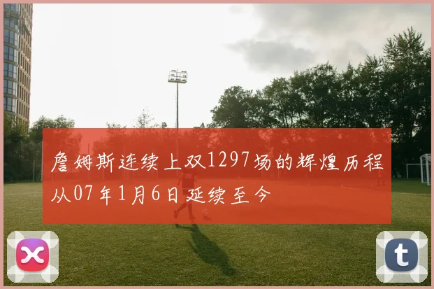 詹姆斯连续上双1297场的辉煌历程从07年1月6日延续至今