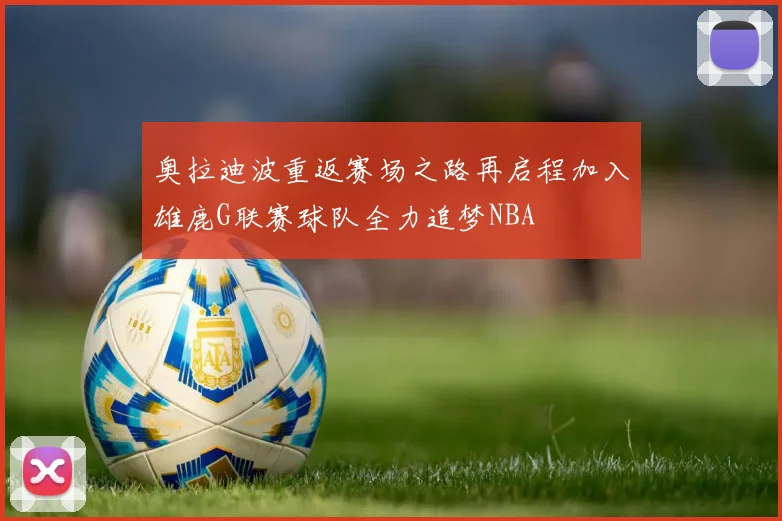 奥拉迪波重返赛场之路再启程加入雄鹿G联赛球队全力追梦NBA