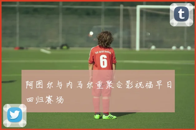 阿图尔与内马尔重聚合影祝福早日回归赛场