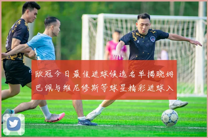 欧冠今日最佳进球候选名单揭晓姆巴佩与维尼修斯等球星精彩进球入围