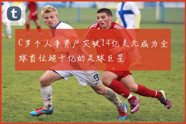 C罗个人净资产突破14亿美元成为全球首位超十亿的足球巨星