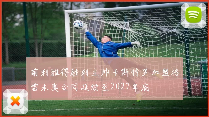 前利雅得胜利主帅卡斯特罗加盟格雷米奥合同延续至2027年底