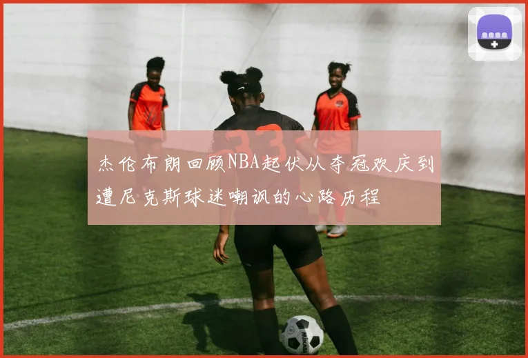 杰伦布朗回顾NBA起伏从夺冠欢庆到遭尼克斯球迷嘲讽的心路历程