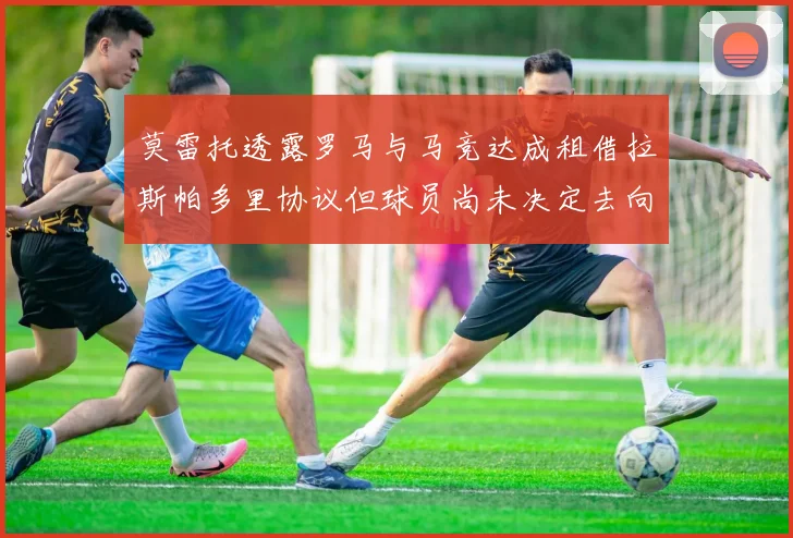 莫雷托透露罗马与马竞达成租借拉斯帕多里协议但球员尚未决定去向