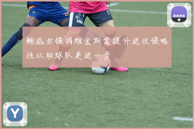 鲍威尔强调维金斯需提升进攻侵略性以助球队更进一步