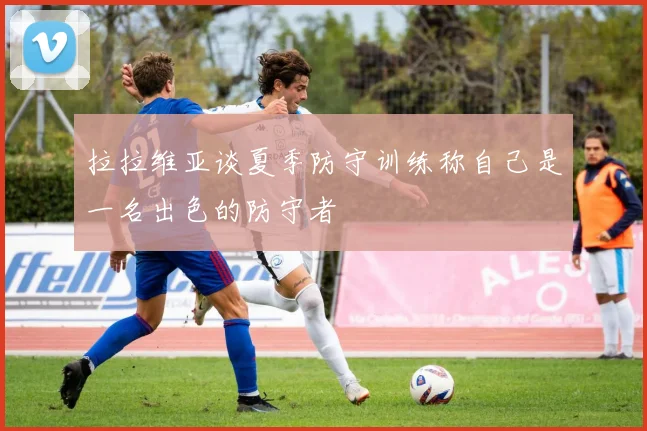 拉拉维亚谈夏季防守训练称自己是一名出色的防守者