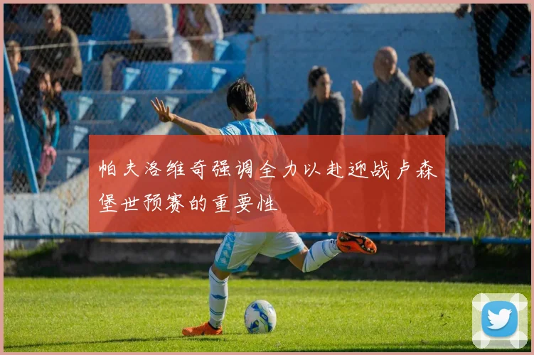 帕夫洛维奇强调全力以赴迎战卢森堡世预赛的重要性