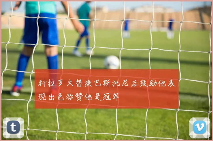 科拉罗夫替换巴斯托尼后鼓励他表现出色称赞他是冠军