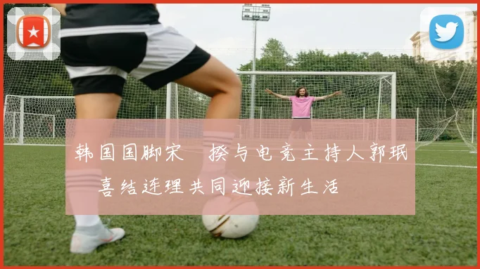 韩国国脚宋旻揆与电竞主持人郭珉瑄喜结连理共同迎接新生活