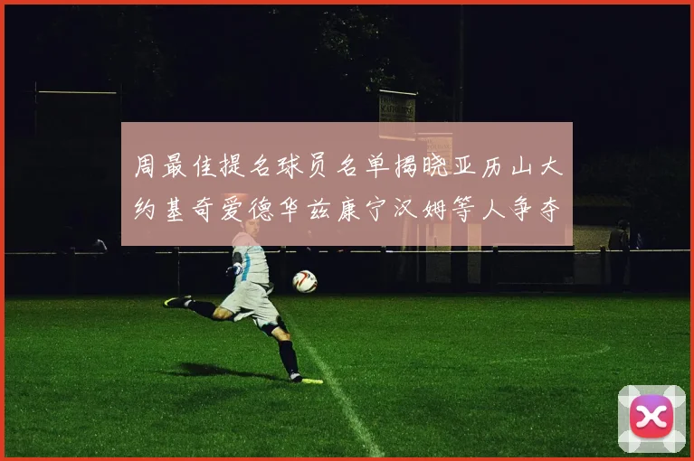 周最佳提名球员名单揭晓亚历山大约基奇爱德华兹康宁汉姆等人争夺荣誉