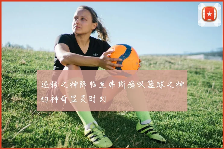 逆转之神降临里弗斯感叹篮球之神的神奇显灵时刻