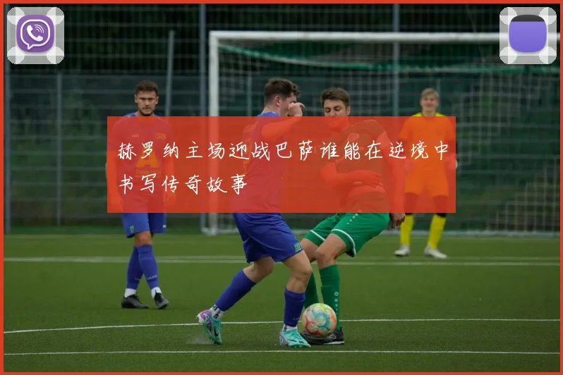 赫罗纳主场迎战巴萨谁能在逆境中书写传奇故事