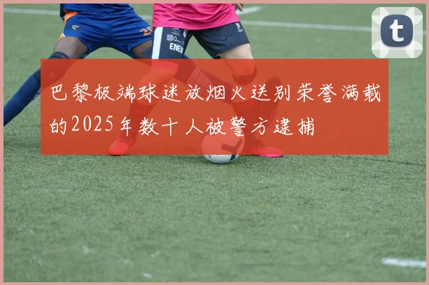 巴黎极端球迷放烟火送别荣誉满载的2025年数十人被警方逮捕