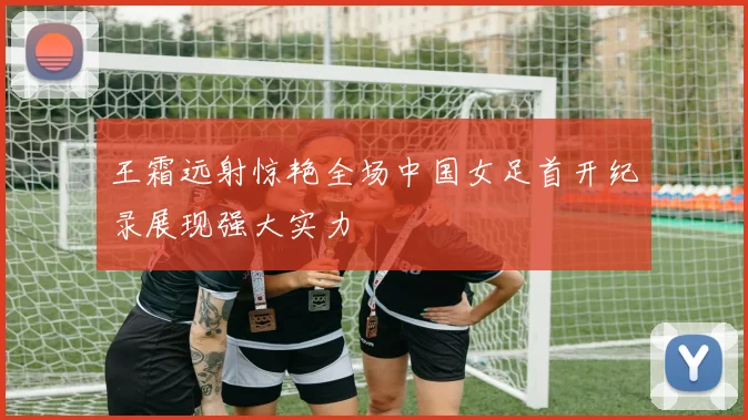 王霜远射惊艳全场中国女足首开纪录展现强大实力