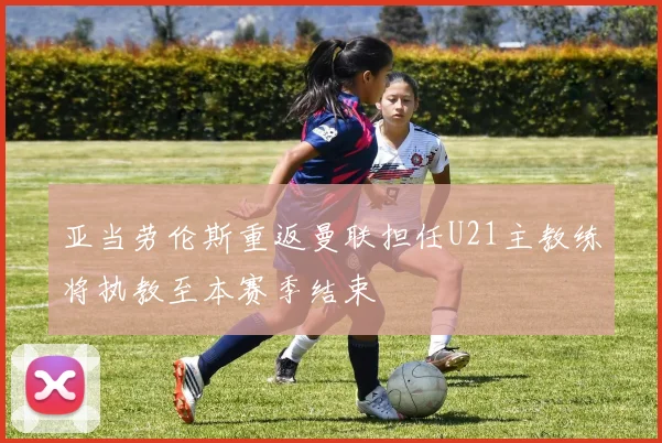 亚当劳伦斯重返曼联担任U21主教练将执教至本赛季结束