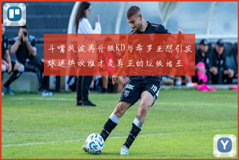 斗嘴风波再升级KD与希罗互怼引发球迷热议谁才是真正的垃圾话王