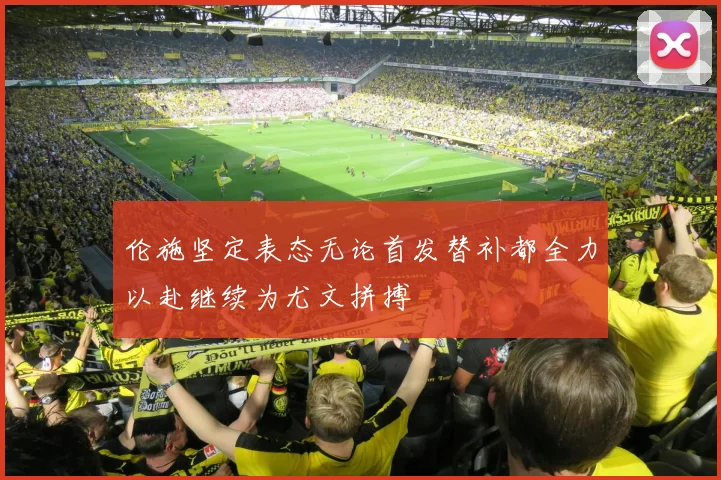 伦施坚定表态无论首发替补都全力以赴继续为尤文拼搏
