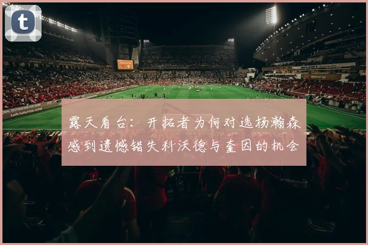 露天看台：开拓者为何对选杨瀚森感到遗憾错失科沃德与奎因的机会