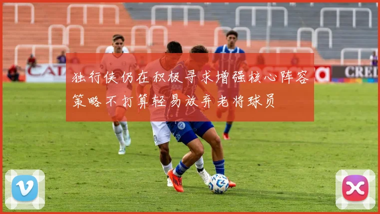 独行侠仍在积极寻求增强核心阵容策略不打算轻易放弃老将球员