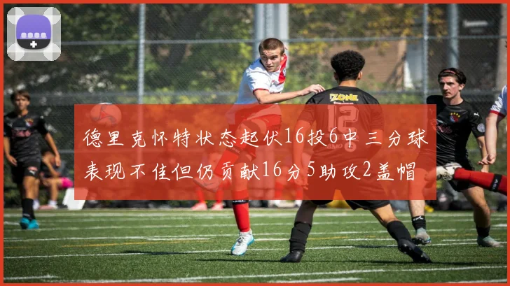 德里克怀特状态起伏16投6中三分球表现不佳但仍贡献16分5助攻2盖帽
