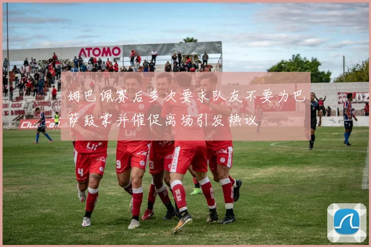 姆巴佩赛后多次要求队友不要为巴萨鼓掌并催促离场引发热议