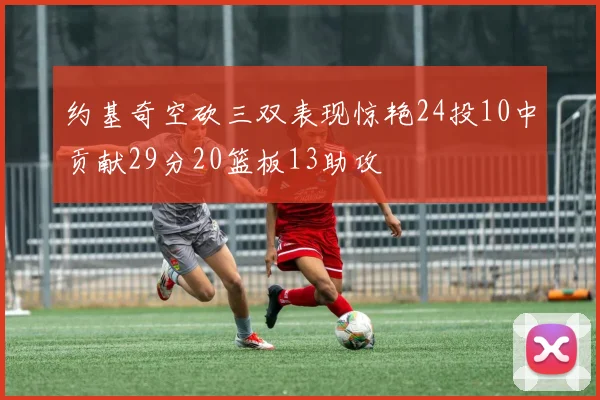 约基奇空砍三双表现惊艳24投10中贡献29分20篮板13助攻