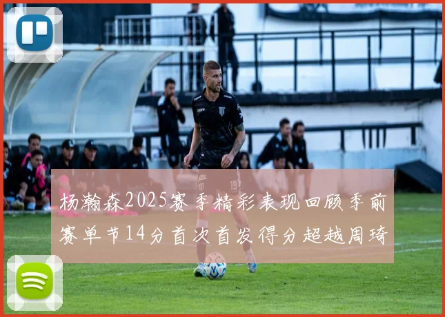 杨瀚森2025赛季精彩表现回顾季前赛单节14分首次首发得分超越周琦