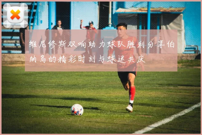 维尼修斯双响助力球队胜利分享伯纳乌的精彩时刻与球迷共庆