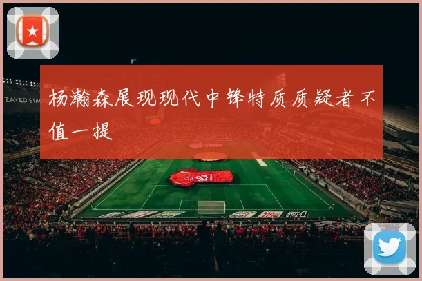 杨瀚森展现现代中锋特质质疑者不值一提