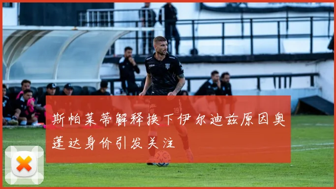 斯帕莱蒂解释换下伊尔迪兹原因奥蓬达身价引发关注