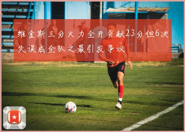 维金斯三分火力全开贡献23分但6次失误成全队之最引发争议