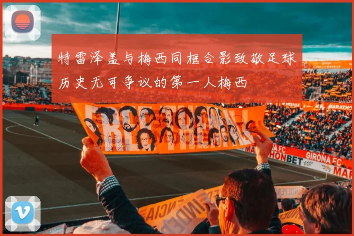 特雷泽盖与梅西同框合影致敬足球历史无可争议的第一人梅西