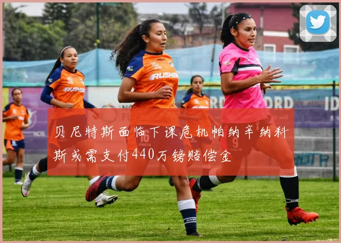 贝尼特斯面临下课危机帕纳辛纳科斯或需支付440万镑赔偿金