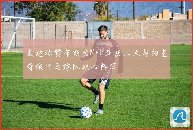 麦迪称赞布朗为MVP亚历山大与约基奇依旧是球队核心阵容