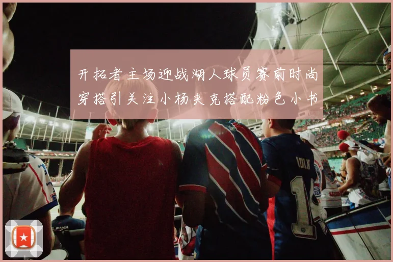 开拓者主场迎战湖人球员赛前时尚穿搭引关注小杨夹克搭配粉色小书包