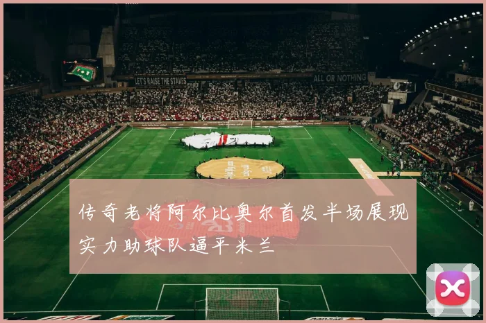 传奇老将阿尔比奥尔首发半场展现实力助球队逼平米兰