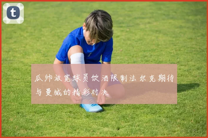 瓜帅放宽球员饮酒限制法尔克期待与曼城的精彩对决