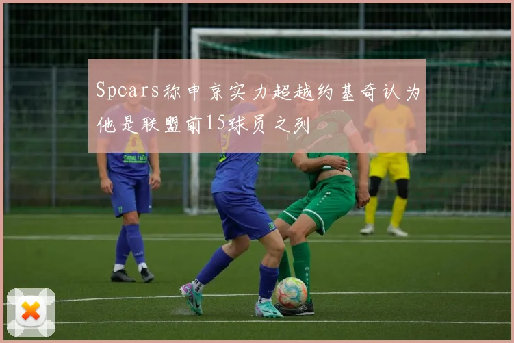 Spears称申京实力超越约基奇认为他是联盟前15球员之列