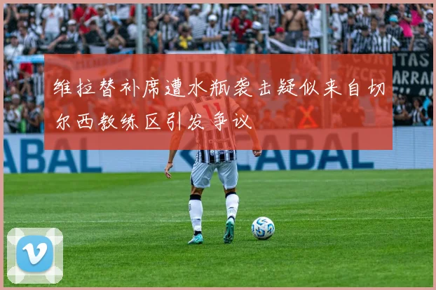 维拉替补席遭水瓶袭击疑似来自切尔西教练区引发争议